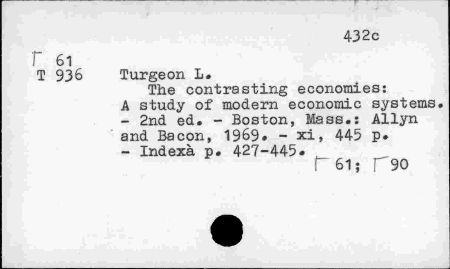 ﻿432c
F 61
T 936 Turgeon L.
The contrasting economies:
A study of modern economic systems
-	2nd ed. - Boston, Mass.: Allyn and Bacon, 1969« - xi, 445 p.
-	Indexa p. 427-445« ,	__
r 615 T90